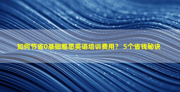 如何节省0基础雅思英语培训费用？ 5个省钱秘诀